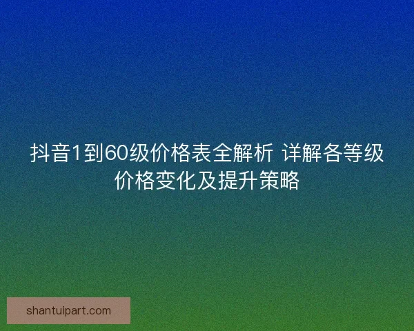抖音1到60级价格表全解析 详解各等级价格变化及提升策略 抖音1到60级价格表全解析 详解各等级价格变化及提升策略