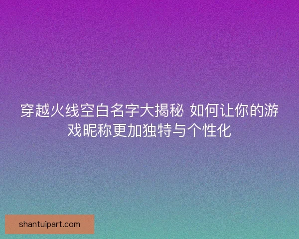 穿越火线空白名字大揭秘 如何让你的游戏昵称更加独特与个性化