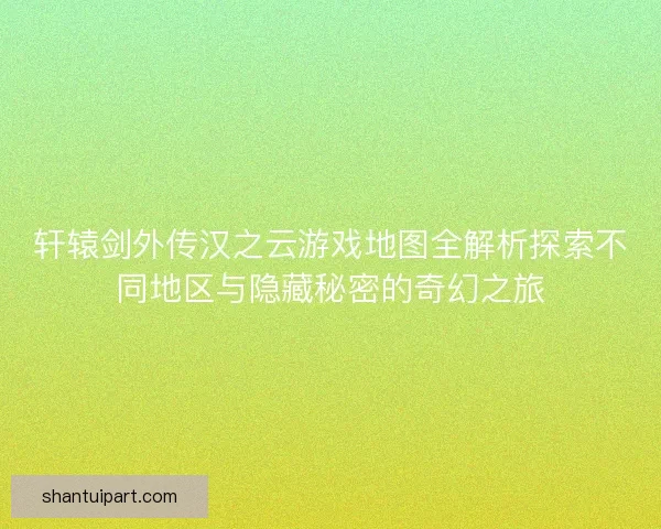 轩辕剑外传汉之云游戏地图全解析探索不同地区与隐藏秘密的奇幻之旅