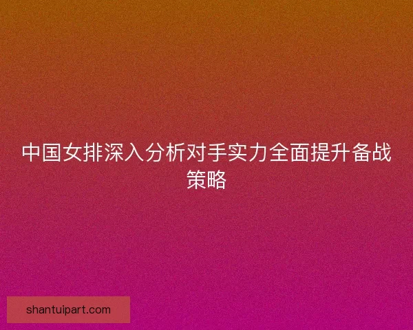 中国女排深入分析对手实力全面提升备战策略 中国女排深入分析对手实力全面提升备战策略