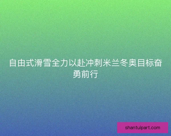 自由式滑雪全力以赴冲刺米兰冬奥目标奋勇前行