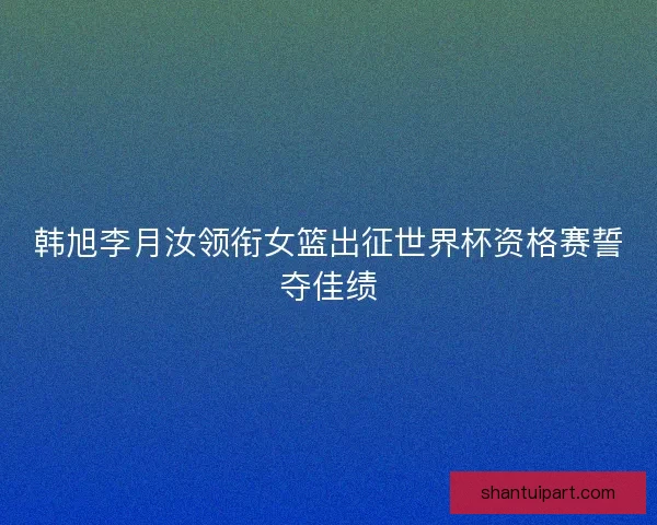 韩旭李月汝领衔女篮出征世界杯资格赛誓夺佳绩 韩旭李月汝领衔女篮出征世界杯资格赛誓夺佳绩