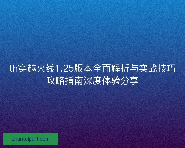 th穿越火线1.25版本全面解析与实战技巧攻略指南深度体验分享