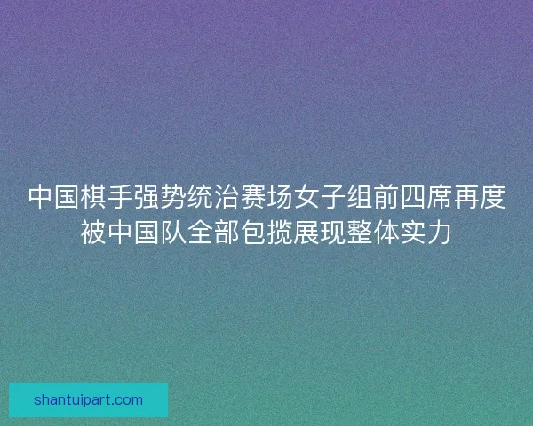 中国棋手强势统治赛场女子组前四席再度被中国队全部包揽展现整体实力 中国棋手强势统治赛场女子组前四席再度被中国队全部包揽展现整体实力