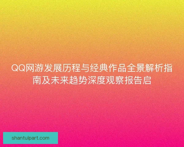 QQ网游发展历程与经典作品全景解析指南及未来趋势深度观察报告启