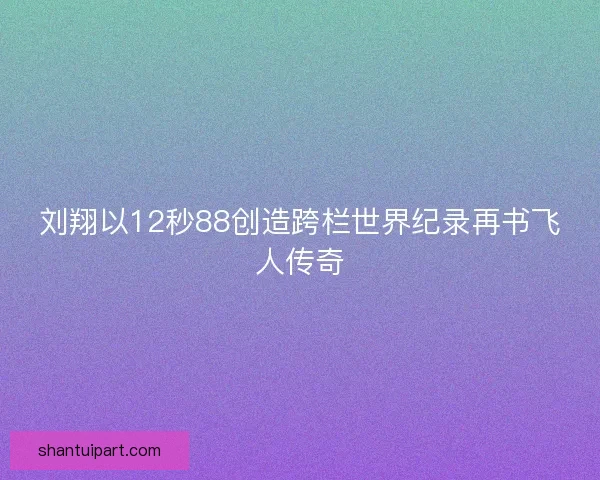 刘翔以12秒88创造跨栏世界纪录再书飞人传奇
