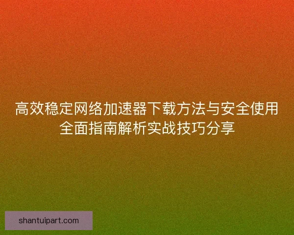 高效稳定网络加速器下载方法与安全使用全面指南解析实战技巧分享