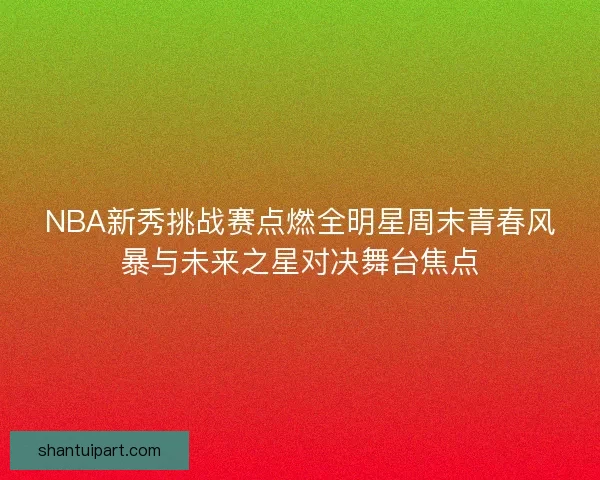 NBA新秀挑战赛点燃全明星周末青春风暴与未来之星对决舞台焦点