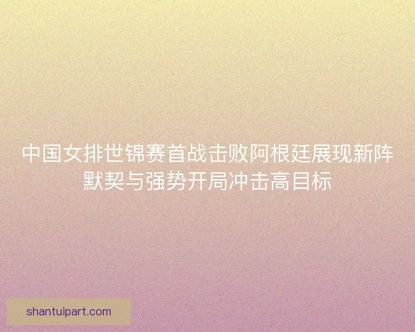 中国女排世锦赛首战击败阿根廷展现新阵默契与强势开局冲击高目标 中国女排世锦赛首战击败阿根廷展现新阵默契与强势开局冲击高目标