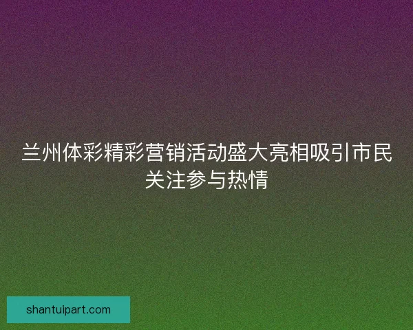 兰州体彩精彩营销活动盛大亮相吸引市民关注参与热情 兰州体彩精彩营销活动盛大亮相吸引市民关注参与热情