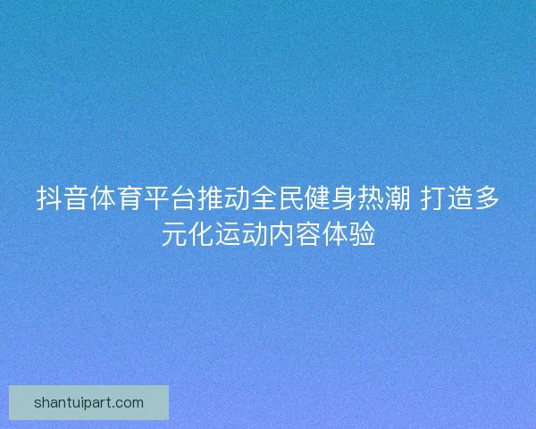 抖音体育平台推动全民健身热潮 打造多元化运动内容体验 抖音体育平台推动全民健身热潮 打造多元化运动内容体验