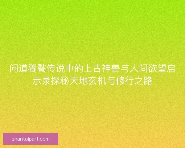 问道饕餮传说中的上古神兽与人间欲望启示录探秘天地玄机与修行之路 问道饕餮传说中的上古神兽与人间欲望启示录探秘天地玄机与修行之路