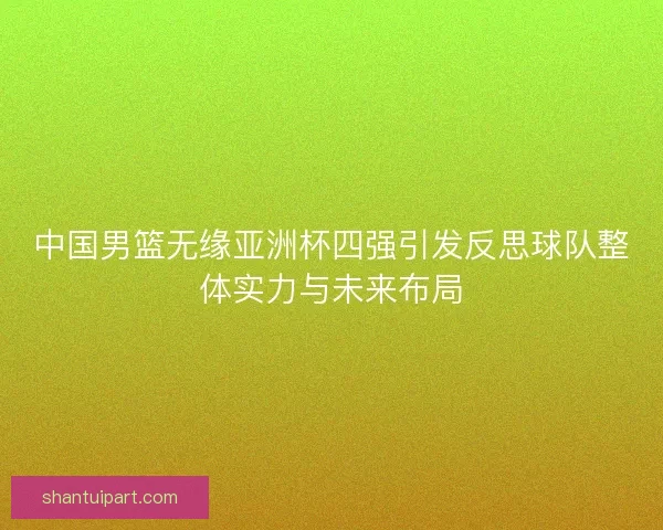 中国男篮无缘亚洲杯四强引发反思球队整体实力与未来布局