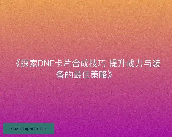 《探索DNF卡片合成技巧 提升战力与装备的最佳策略》 《探索DNF卡片合成技巧 提升战力与装备的最佳策略》