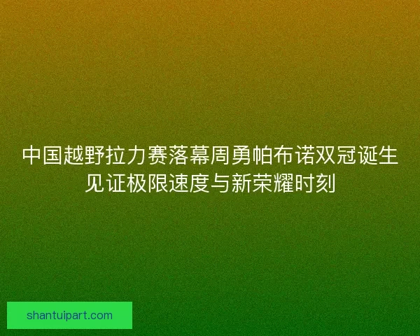 中国越野拉力赛落幕周勇帕布诺双冠诞生见证极限速度与新荣耀时刻 中国越野拉力赛落幕周勇帕布诺双冠诞生见证极限速度与新荣耀时刻