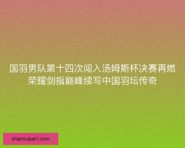 国羽男队第十四次闯入汤姆斯杯决赛再燃荣耀剑指巅峰续写中国羽坛传奇 国羽男队第十四次闯入汤姆斯杯决赛再燃荣耀剑指巅峰续写中国羽坛传奇