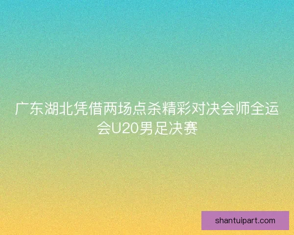 广东湖北凭借两场点杀精彩对决会师全运会U20男足决赛