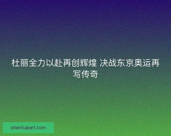 杜丽全力以赴再创辉煌 决战东京奥运再写传奇 杜丽全力以赴再创辉煌 决战东京奥运再写传奇