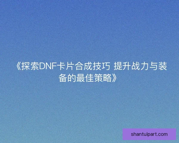 《探索DNF卡片合成技巧 提升战力与装备的最佳策略》