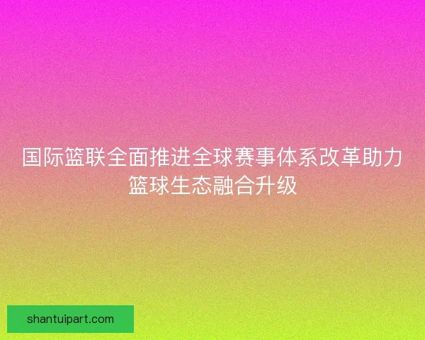 国际篮联全面推进全球赛事体系改革助力篮球生态融合升级