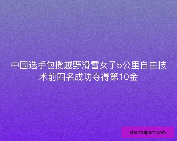 中国选手包揽越野滑雪女子5公里自由技术前四名成功夺得第10金 中国选手包揽越野滑雪女子5公里自由技术前四名成功夺得第10金