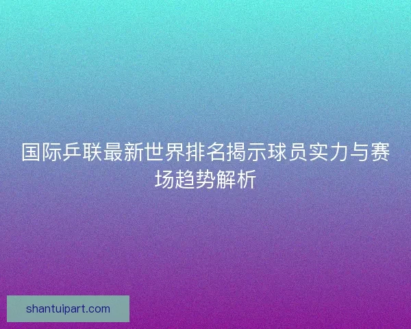 国际乒联最新世界排名揭示球员实力与赛场趋势解析 国际乒联最新世界排名揭示球员实力与赛场趋势解析