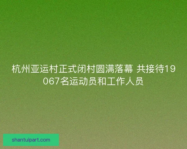 杭州亚运村正式闭村圆满落幕 共接待19067名运动员和工作人员 杭州亚运村正式闭村圆满落幕 共接待19067名运动员和工作人员