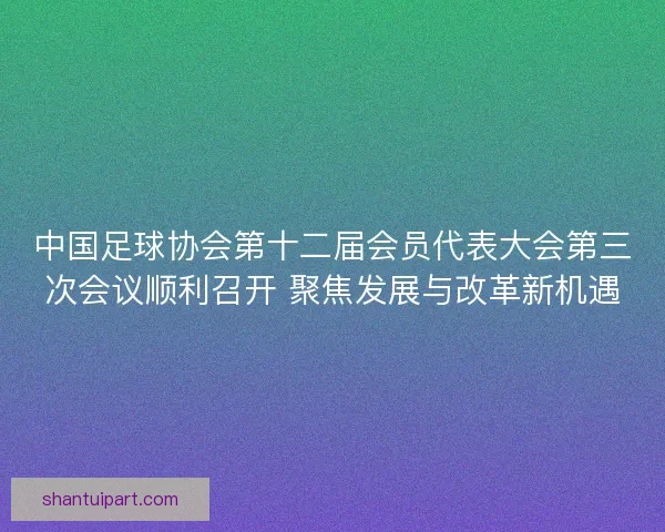中国足球协会第十二届会员代表大会第三次会议顺利召开 聚焦发展与改革新机遇 中国足球协会第十二届会员代表大会第三次会议顺利召开 聚焦发展与改革新机遇